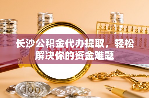 中介长沙公积金代办提取，轻松解决你的资金难题