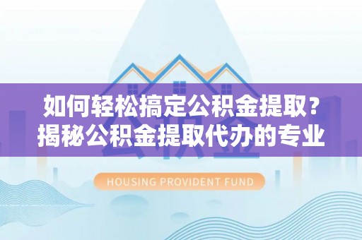 中介如何轻松搞定公积金提取？揭秘公积金提取代办的专业服务