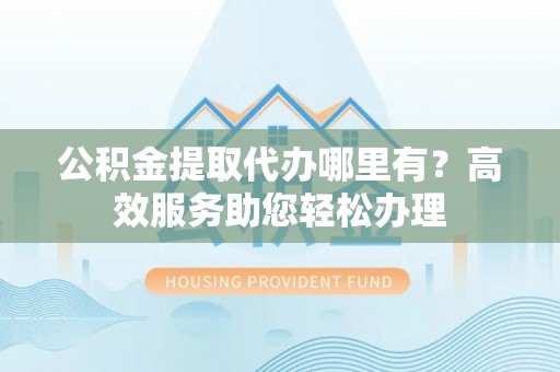 中介公积金提取代办哪里有？高效服务助您轻松办理