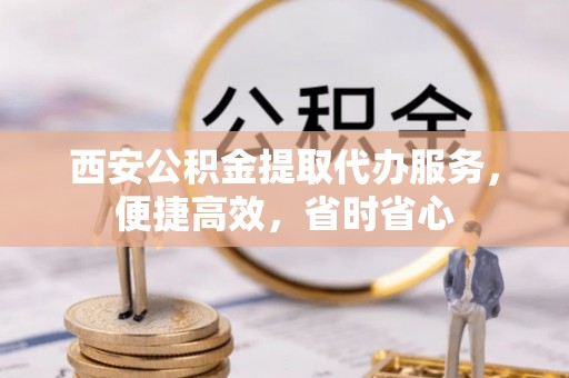 中介西安公积金提取代办服务，便捷高效，省时省心
