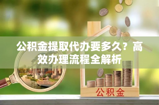 中介公积金提取代办要多久？高效办理流程全解析