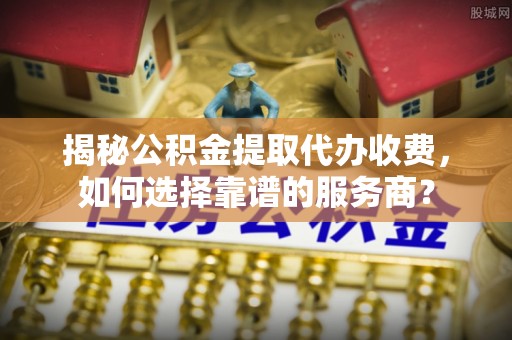 中介揭秘公积金提取代办收费，如何选择靠谱的服务商？
