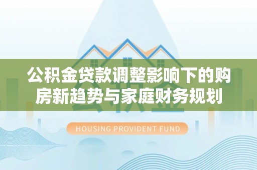 中介公积金贷款调整影响下的购房新趋势与家庭财务规划