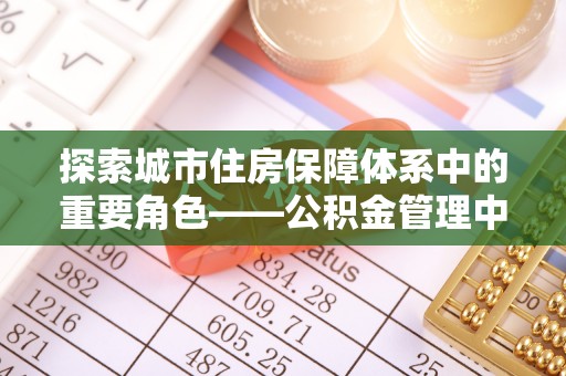 中介探索城市住房保障体系中的重要角色——公积金管理中心