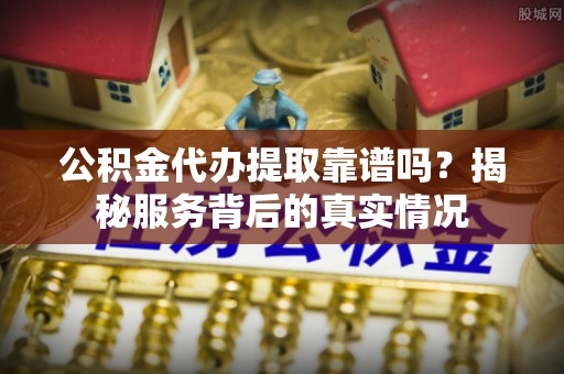 中介公积金代办提取靠谱吗？揭秘服务背后的真实情况