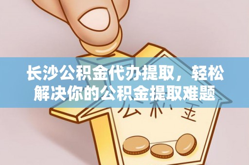 中介长沙公积金代办提取，轻松解决你的公积金提取难题
