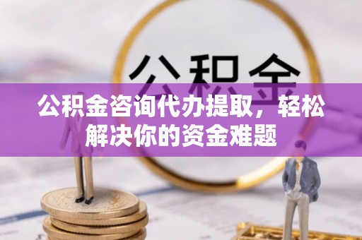 中介公积金咨询代办提取，轻松解决你的资金难题