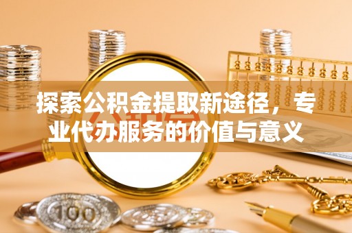 中介探索公积金提取新途径，专业代办服务的价值与意义