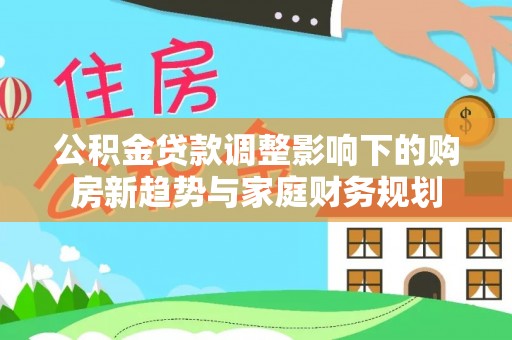 中介公积金贷款调整影响下的购房新趋势与家庭财务规划
