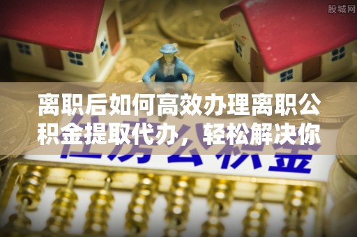 中介离职后如何高效办理离职公积金提取代办，轻松解决你的后顾之忧