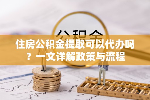 中介住房公积金提取可以代办吗？一文详解政策与流程
