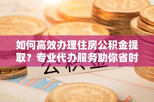 中介如何高效办理住房公积金提取？专业代办服务助你省时省力