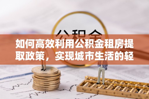 中介如何高效利用公积金租房提取政策，实现城市生活的轻松负担