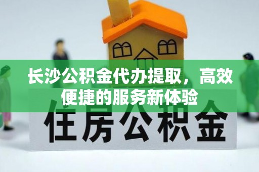 中介长沙公积金代办提取，高效便捷的服务新体验