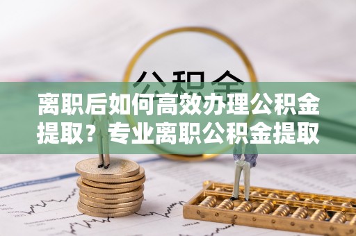 中介离职后如何高效办理公积金提取？专业离职公积金提取代办服务指南