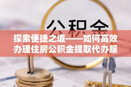 中介探索便捷之道——如何高效办理住房公积金提取代办服务
