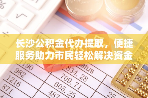 中介长沙公积金代办提取，便捷服务助力市民轻松解决资金需求