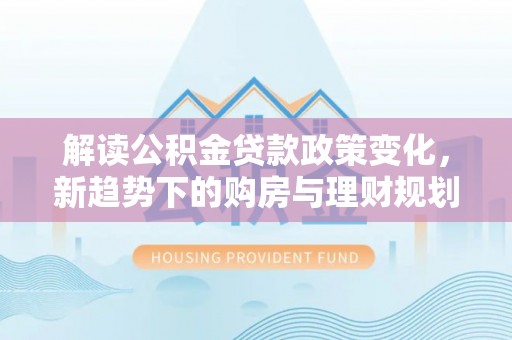 中介解读公积金贷款政策变化，新趋势下的购房与理财规划
