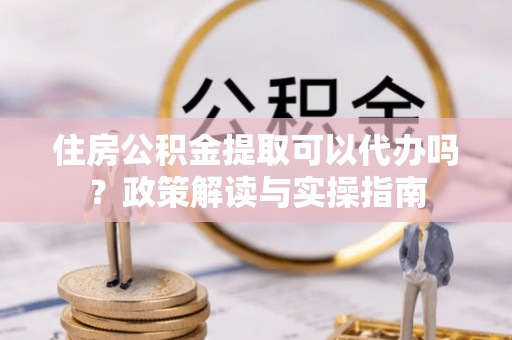 中介住房公积金提取可以代办吗？政策解读与实操指南