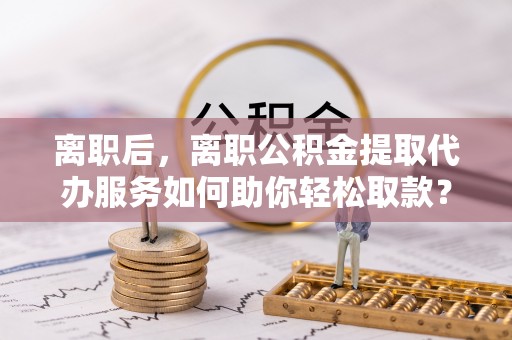 中介离职后，离职公积金提取代办服务如何助你轻松取款？