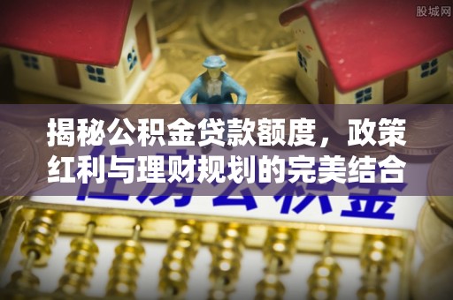 中介揭秘公积金贷款额度，政策红利与理财规划的完美结合
