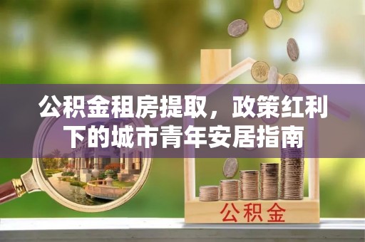 中介公积金租房提取，政策红利下的城市青年安居指南