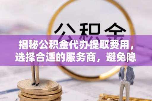 中介揭秘公积金代办提取费用，选择合适的服务商，避免隐性收费