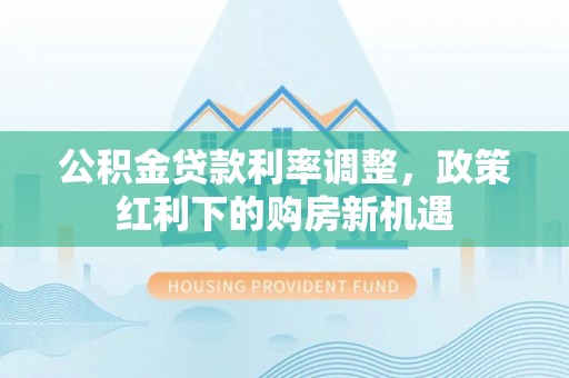 中介公积金贷款利率调整，政策红利下的购房新机遇