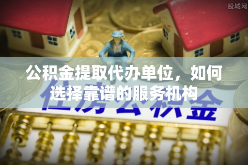 中介公积金提取代办单位，如何选择靠谱的服务机构