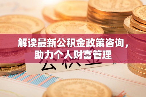 中介解读最新公积金政策咨询，助力个人财富管理