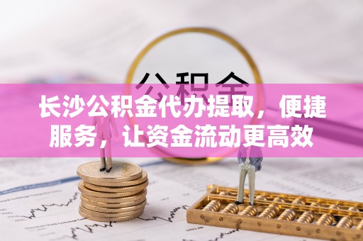 中介长沙公积金代办提取，便捷服务，让资金流动更高效