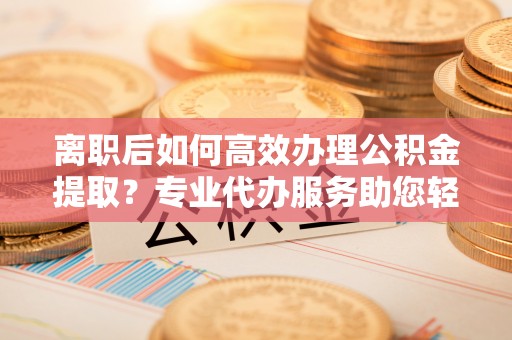 中介离职后如何高效办理公积金提取？专业代办服务助您轻松搞定
