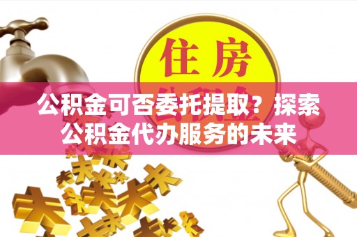 中介公积金可否委托提取？探索公积金代办服务的未来