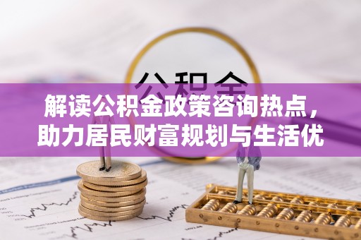 中介解读公积金政策咨询热点，助力居民财富规划与生活优化
