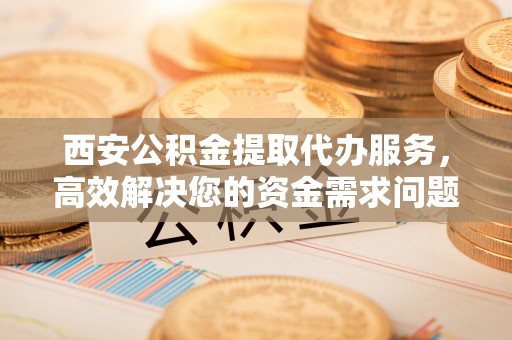 中介西安公积金提取代办服务，高效解决您的资金需求问题