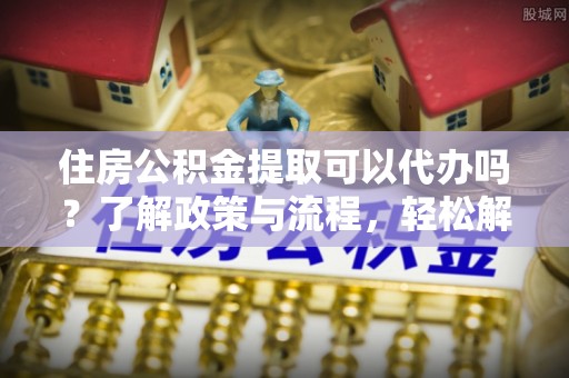 中介住房公积金提取可以代办吗？了解政策与流程，轻松解决你的疑问