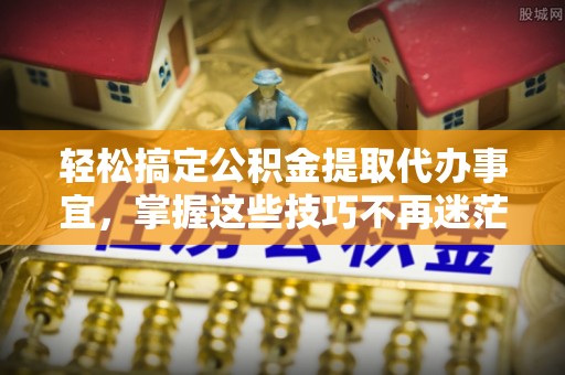 中介轻松搞定公积金提取代办事宜，掌握这些技巧不再迷茫