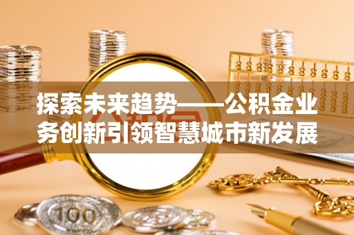 中介探索未来趋势——公积金业务创新引领智慧城市新发展