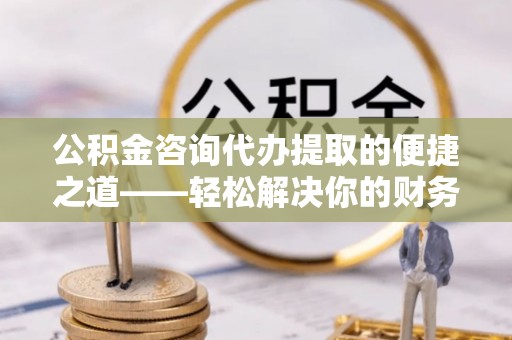 中介公积金咨询代办提取的便捷之道——轻松解决你的财务难题