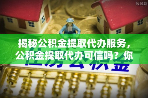 中介揭秘公积金提取代办服务，公积金提取代办可信吗？你需要知道的真相