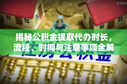 中介揭秘公积金提取代办时长，流程、时间与注意事项全解析