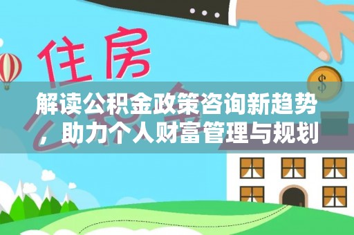 中介解读公积金政策咨询新趋势，助力个人财富管理与规划