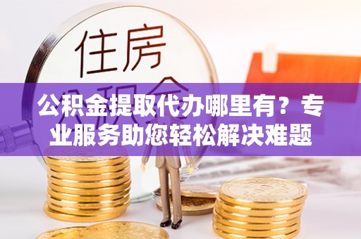 中介公积金提取代办哪里有？专业服务助您轻松解决难题