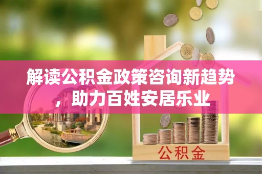 中介解读公积金政策咨询新趋势，助力百姓安居乐业